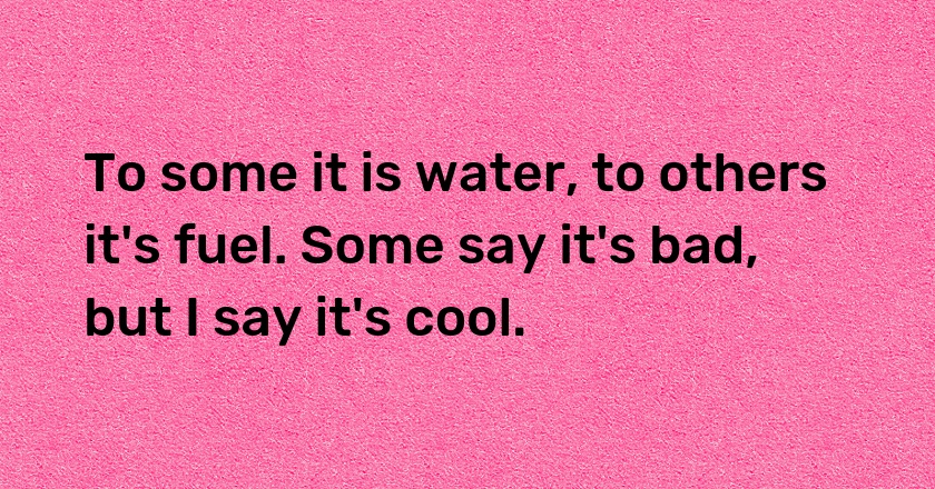 To some it is water, to others it's fuel. Some say it's bad, but I say it's cool.