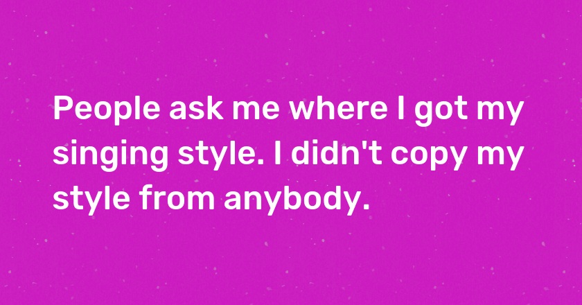 People ask me where I got my singing style. I didn't copy my style from anybody.