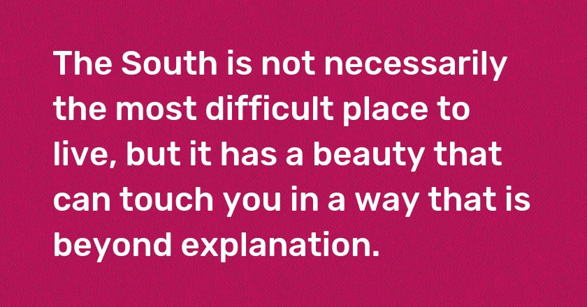 The South is not necessarily the most difficult place to live, but it has a beauty that can touch you in a way that is beyond explanation.