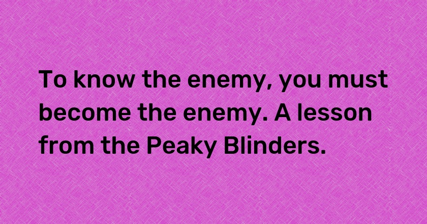 To know the enemy, you must become the enemy. A lesson from the Peaky Blinders.