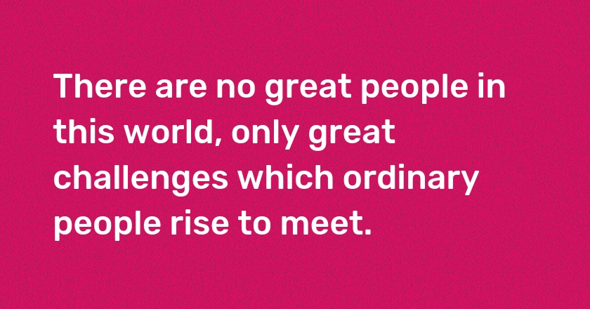 There are no great people in this world, only great challenges which ordinary people rise to meet.