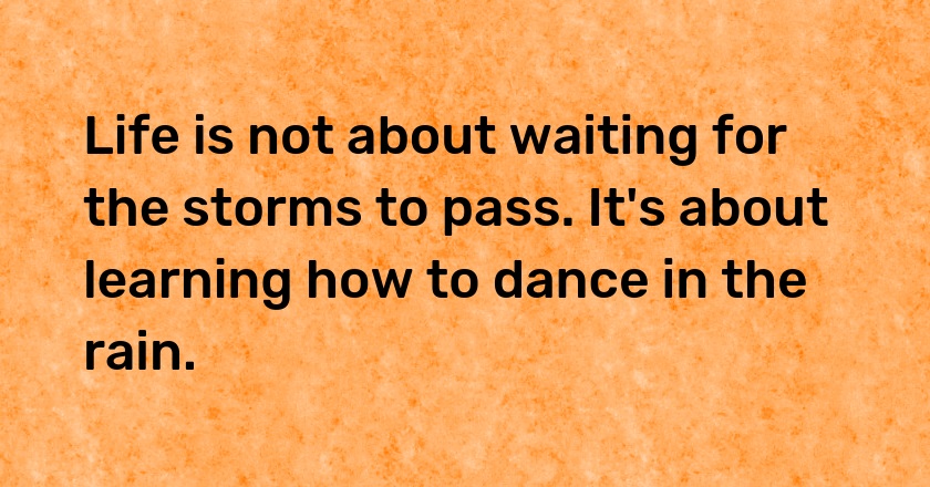 Life is not about waiting for the storms to pass. It's about learning how to dance in the rain.