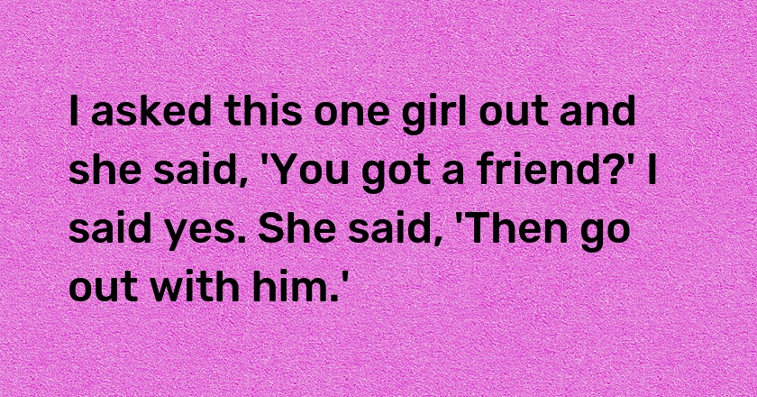 I asked this one girl out and she said, 'You got a friend?' I said yes. She said, 'Then go out with him.'