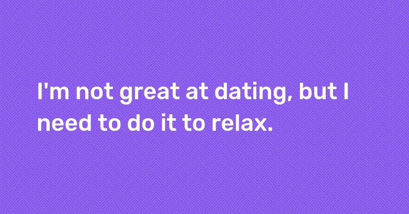 I'm not great at dating, but I need to do it to relax.