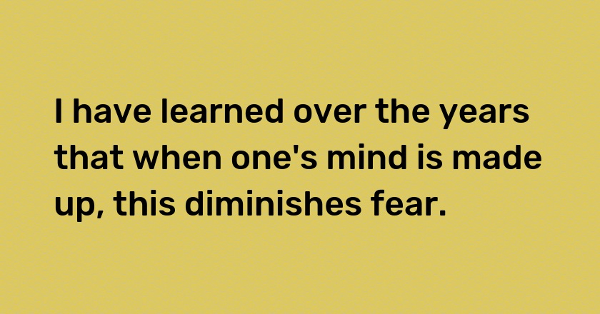 I have learned over the years that when one's mind is made up, this diminishes fear.