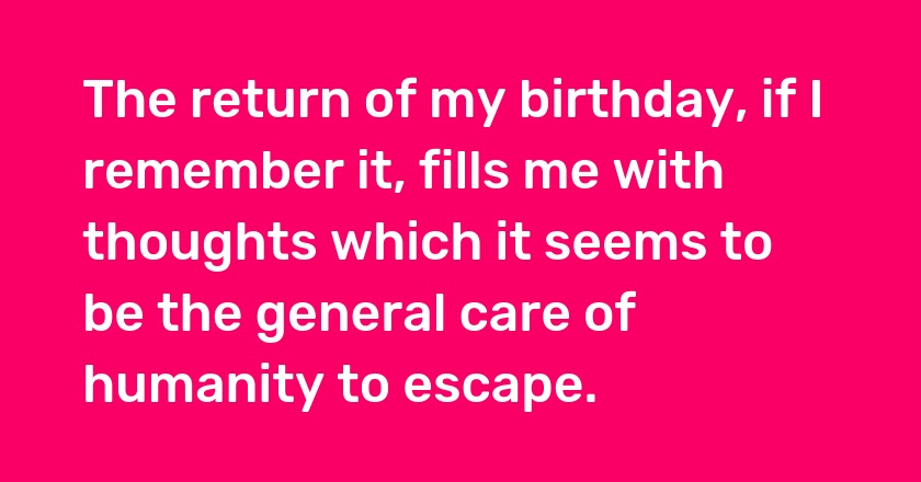 The return of my birthday, if I remember it, fills me with thoughts which it seems to be the general care of humanity to escape.