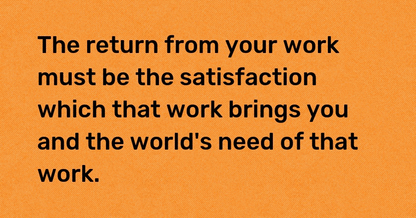 The return from your work must be the satisfaction which that work brings you and the world's need of that work.