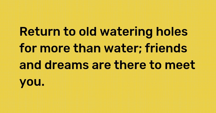 Return to old watering holes for more than water; friends and dreams are there to meet you.