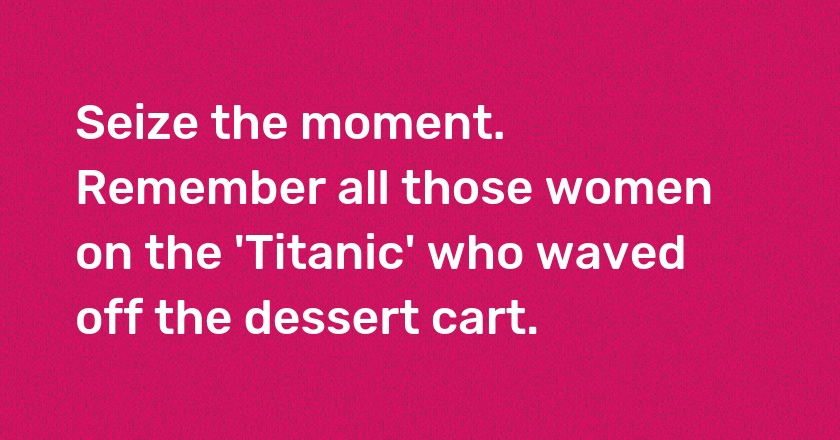 Seize the moment. Remember all those women on the 'Titanic' who waved off the dessert cart.