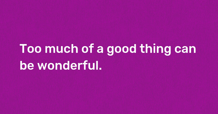 Too much of a good thing can be wonderful.