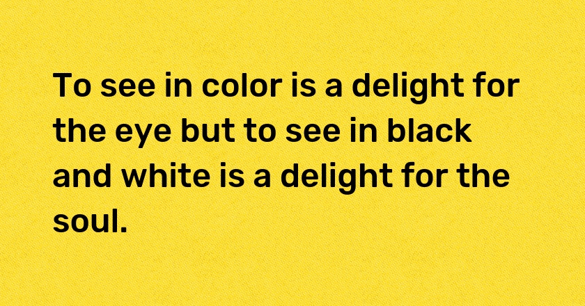 To see in color is a delight for the eye but to see in black and white is a delight for the soul.