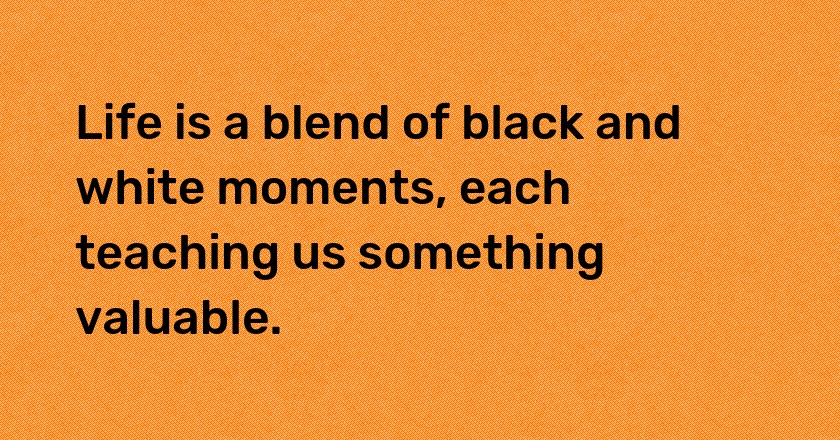 Life is a blend of black and white moments, each teaching us something valuable.