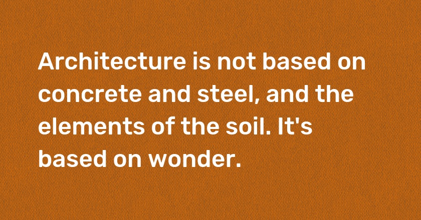 Architecture is not based on concrete and steel, and the elements of the soil. It's based on wonder.