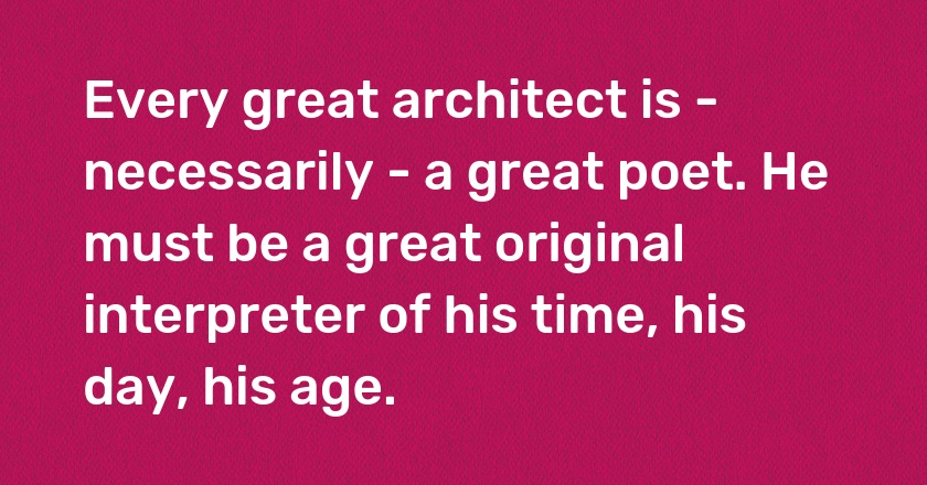 Every great architect is - necessarily - a great poet. He must be a great original interpreter of his time, his day, his age.