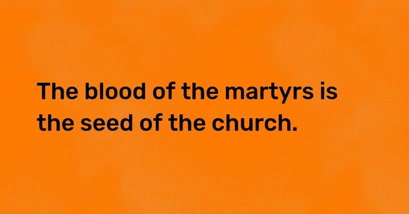 The blood of the martyrs is the seed of the church.