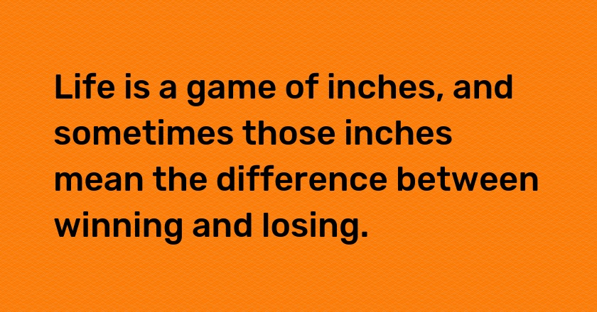 Life is a game of inches, and sometimes those inches mean the difference between winning and losing.