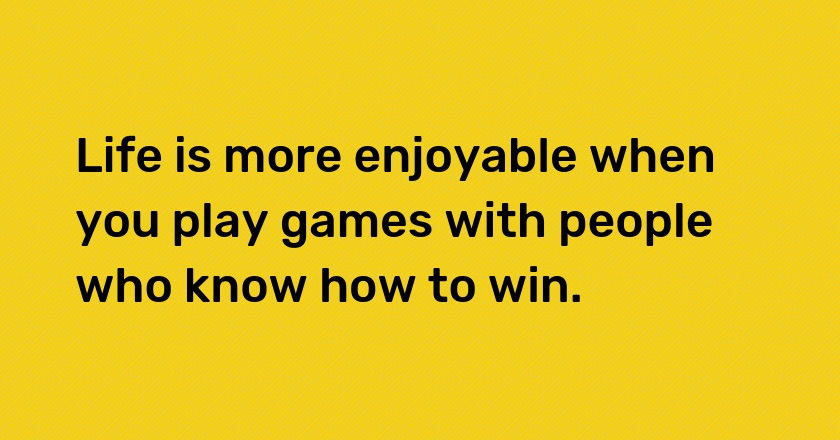 Life is more enjoyable when you play games with people who know how to win.