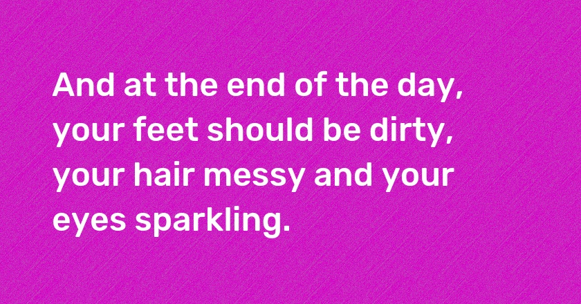 And at the end of the day, your feet should be dirty, your hair messy and your eyes sparkling.