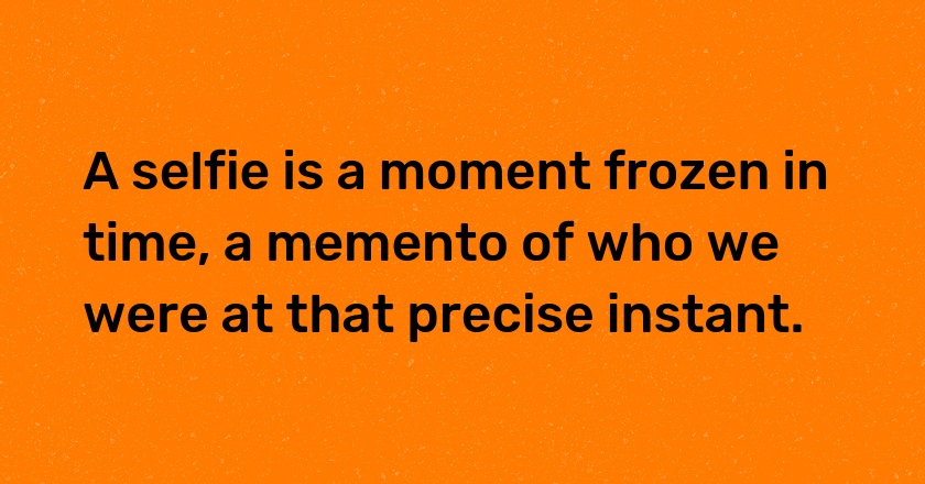 A selfie is a moment frozen in time, a memento of who we were at that precise instant.