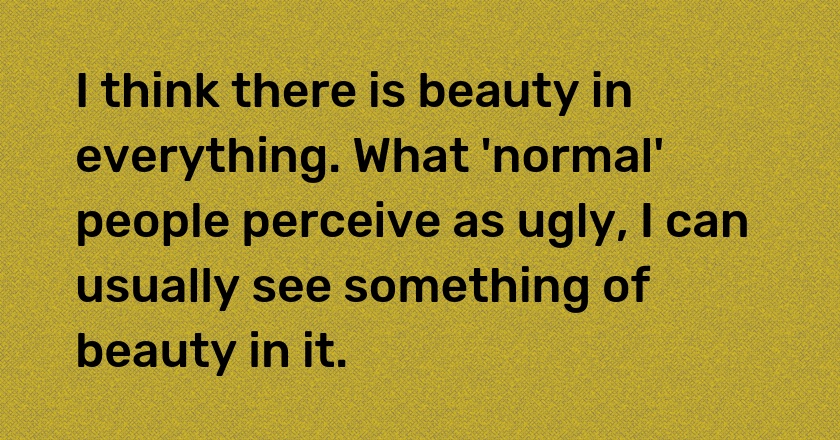 I think there is beauty in everything. What 'normal' people perceive as ugly, I can usually see something of beauty in it.