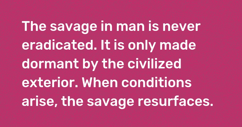 The savage in man is never eradicated. It is only made dormant by the civilized exterior. When conditions arise, the savage resurfaces.