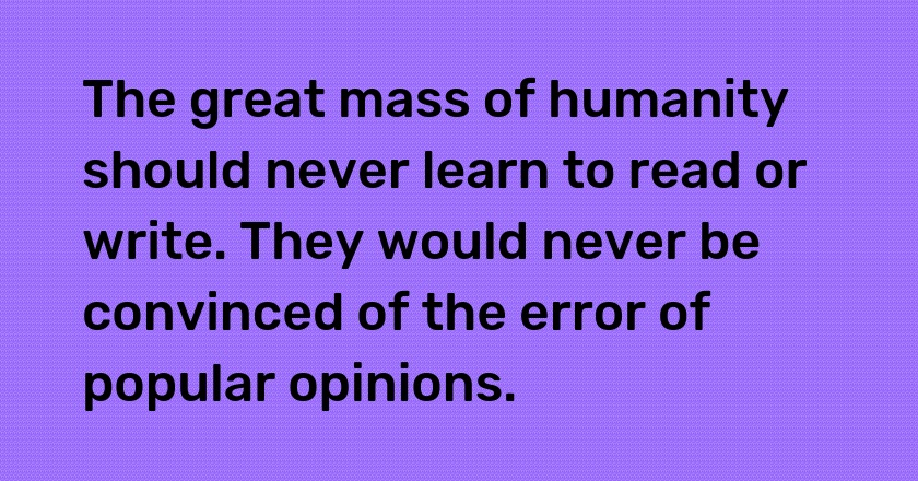 The great mass of humanity should never learn to read or write. They would never be convinced of the error of popular opinions.