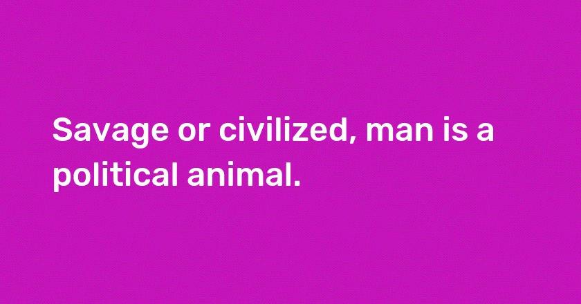 Savage or civilized, man is a political animal.