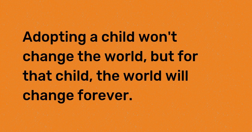 Adopting a child won't change the world, but for that child, the world will change forever.