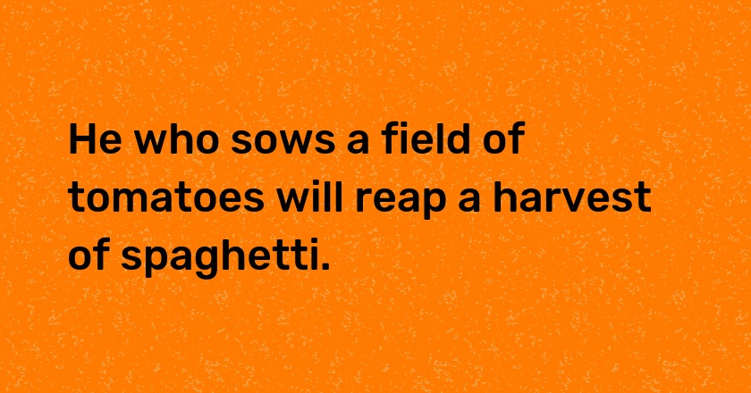 He who sows a field of tomatoes will reap a harvest of spaghetti.