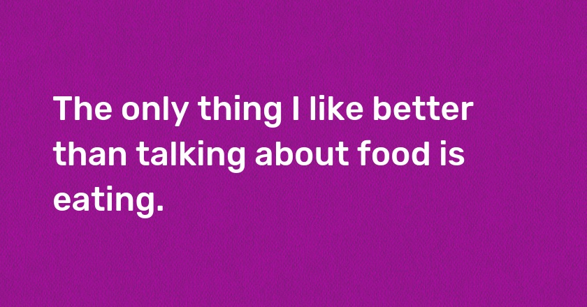 The only thing I like better than talking about food is eating.