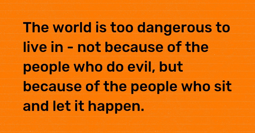 The world is too dangerous to live in - not because of the people who do evil, but because of the people who sit and let it happen.