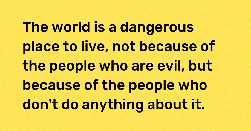 The world is a dangerous place to live, not because of the people who are evil, but because of the people who don't do anything about it.