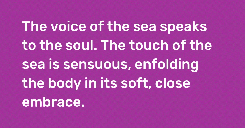 The voice of the sea speaks to the soul. The touch of the sea is sensuous, enfolding the body in its soft, close embrace.