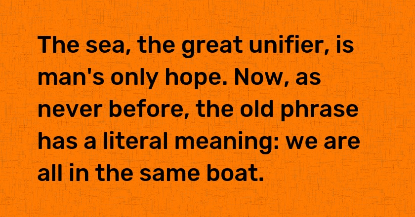 The sea, the great unifier, is man's only hope. Now, as never before, the old phrase has a literal meaning: we are all in the same boat.