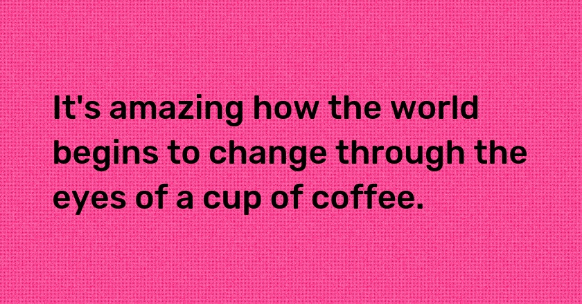 It's amazing how the world begins to change through the eyes of a cup of coffee.