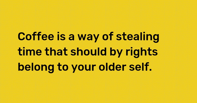 Coffee is a way of stealing time that should by rights belong to your older self.