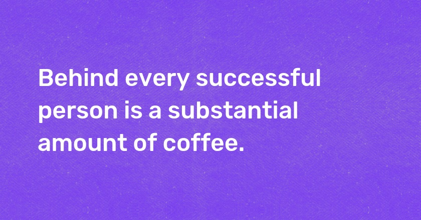 Behind every successful person is a substantial amount of coffee.