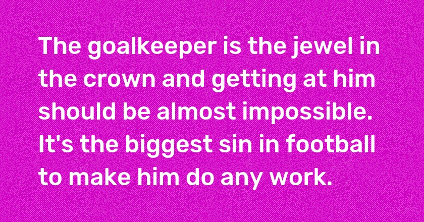 The goalkeeper is the jewel in the crown and getting at him should be almost impossible. It's the biggest sin in football to make him do any work.