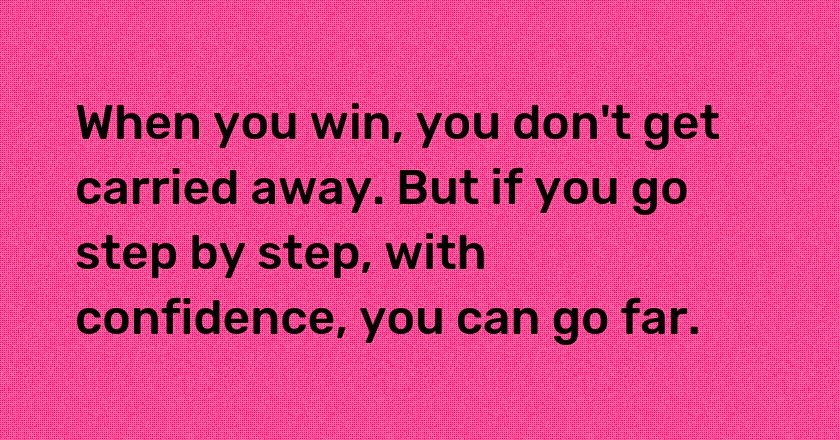 When you win, you don't get carried away. But if you go step by step, with confidence, you can go far.