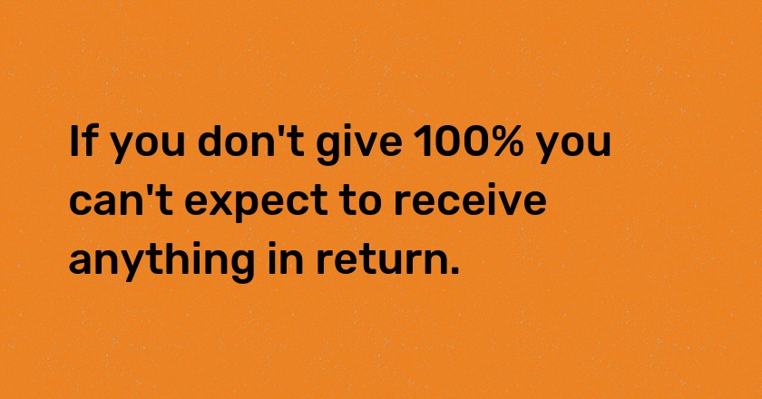 If you don't give 100% you can't expect to receive anything in return.