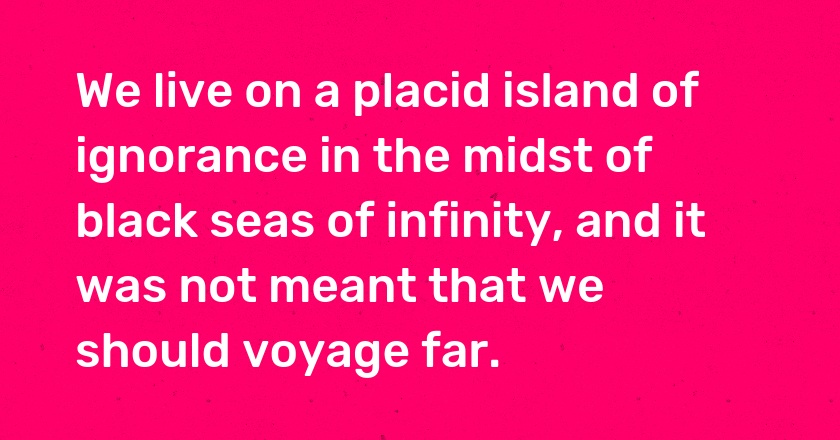 We live on a placid island of ignorance in the midst of black seas of infinity, and it was not meant that we should voyage far.