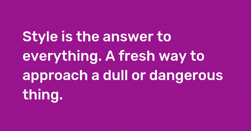 Style is the answer to everything. A fresh way to approach a dull or dangerous thing.