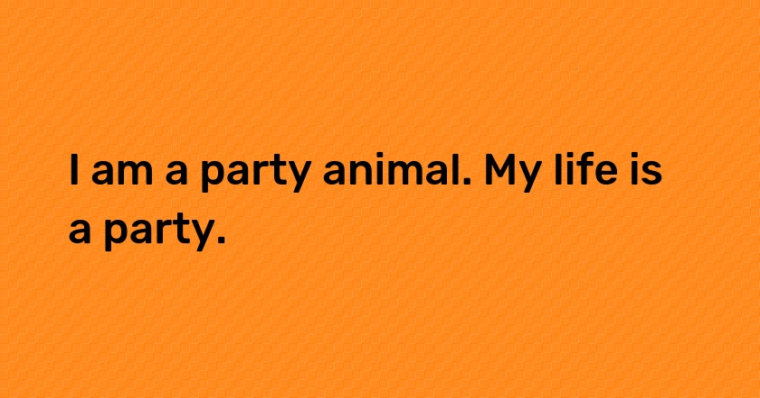 I am a party animal. My life is a party.