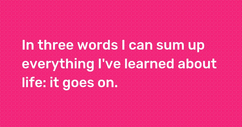 In three words I can sum up everything I've learned about life: it goes on.