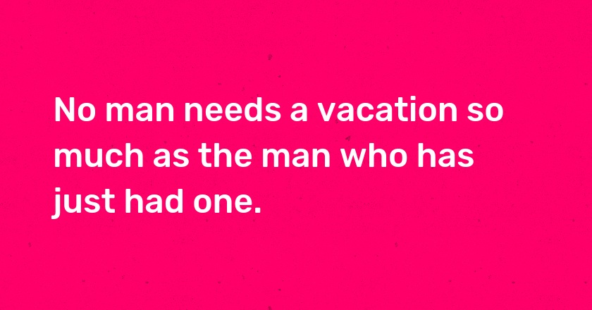 No man needs a vacation so much as the man who has just had one.