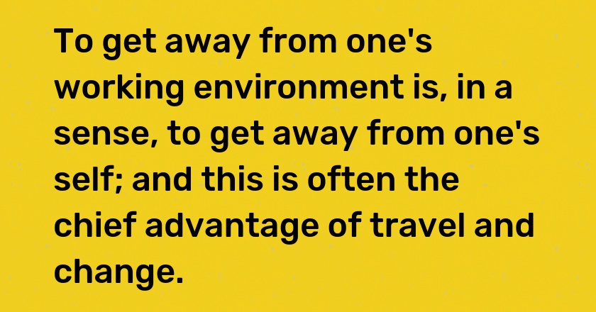 To get away from one's working environment is, in a sense, to get away from one's self; and this is often the chief advantage of travel and change.