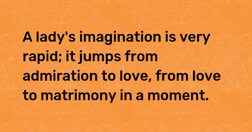 A lady's imagination is very rapid; it jumps from admiration to love, from love to matrimony in a moment.