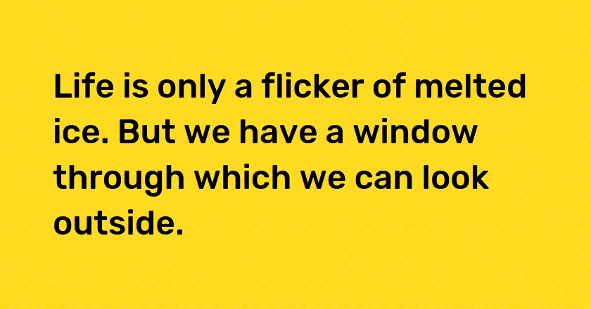 Life is only a flicker of melted ice. But we have a window through which we can look outside.