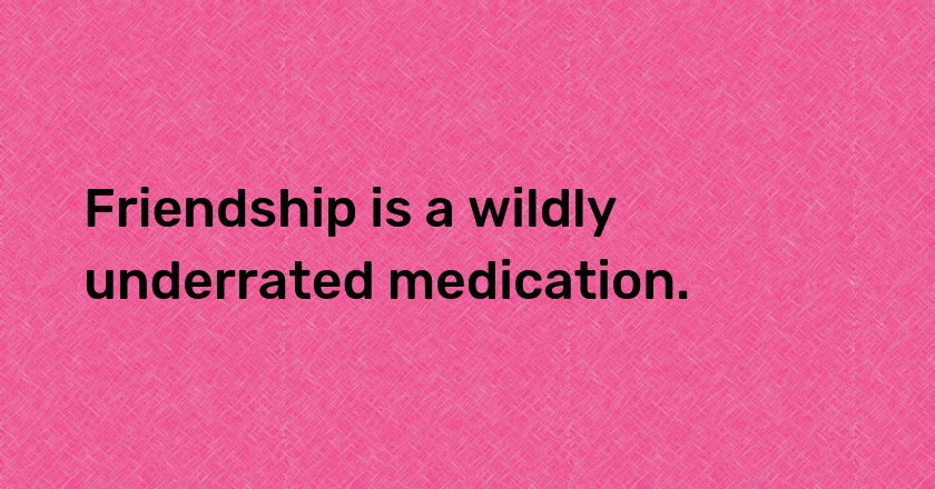 Friendship is a wildly underrated medication.