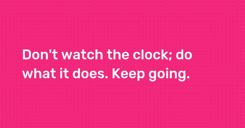 Don't watch the clock; do what it does. Keep going.